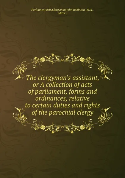 Обложка книги The clergyman.s assistant, or A collection of acts of parliament, forms and ordinances, relative to certain duties and rights of the parochial clergy, J. Robinson
