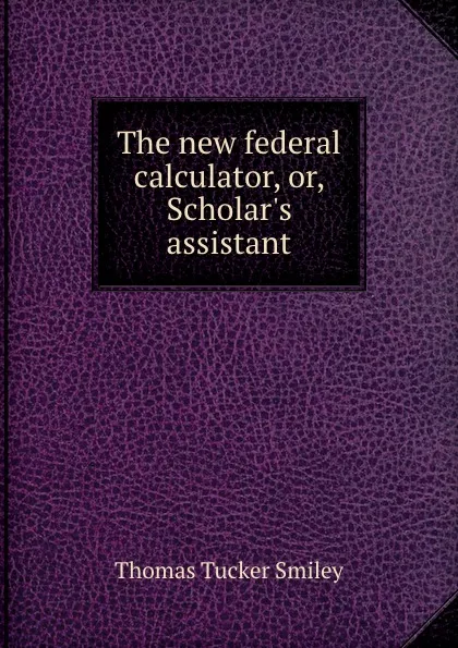 Обложка книги The new federal calculator, or, Scholar.s assistant, T.T. Smiley