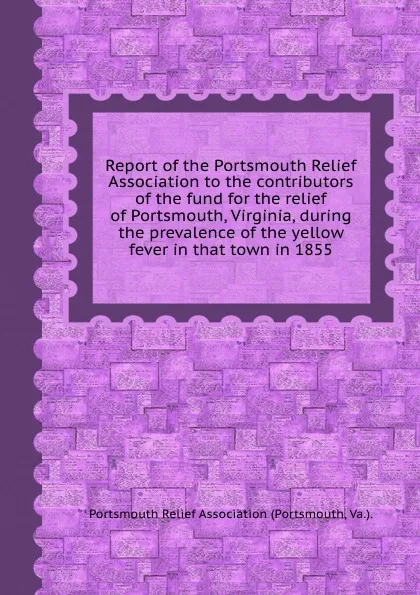 Обложка книги Report of the Portsmouth Relief Association to the contributors of the fund for the relief of Portsmouth, Virginia, during the prevalence of the yellow fever in that town in 1855, Portsmouth Relief Association