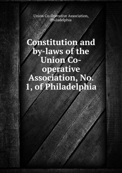 Обложка книги Constitution and by-laws of the Union Co-operative Association, No. 1, of Philadelphia, Union Co-Operative Association