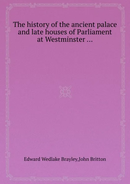 Обложка книги The history of the ancient palace and late houses of Parliament at Westminster ..., E.W. Brayley, J. Britton