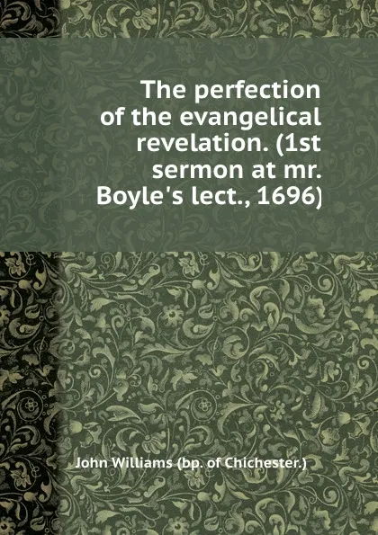 Обложка книги The perfection of the evangelical revelation. (1st sermon at mr. Boyle.s lect., 1696)., W. John