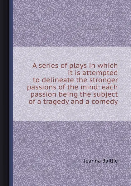 Обложка книги A series of plays in which it is attempted to delineate the stronger passions of the mind: each passion being the subject of a tragedy and a comedy, J. Baillie