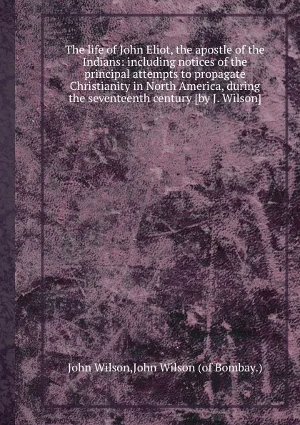 Обложка книги The life of John Eliot, the apostle of the Indians: including notices of the principal attempts to propagate Christianity in North America, during the seventeenth century, J. Wilson