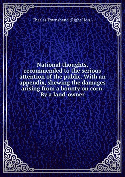 Обложка книги National thoughts, recommended to the serious attention of the public. With an appendix, shewing the damages arising from a bounty on corn. By a land-owner, C. Townshend