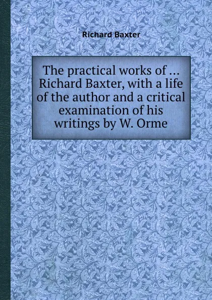 Обложка книги The practical works of ... Richard Baxter, with a life of the author and a critical examination of his writings by W. Orme, R. Baxter