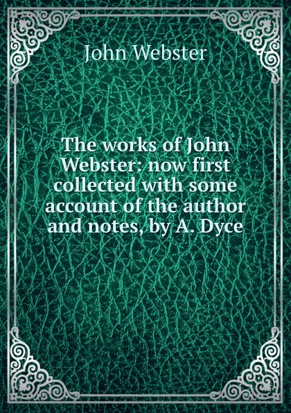 Обложка книги The works of John Webster: now first collected with some account of the author and notes, by A. Dyce, J. Webster