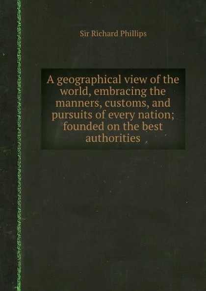 Обложка книги A geographical view of the world, embracing the manners, customs, and pursuits of every nation; founded on the best authorities, S.R. Phillips