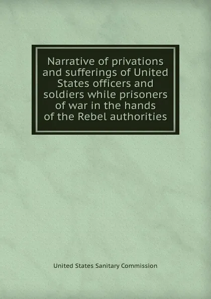 Обложка книги Narrative of privations and sufferings of United States officers and soldiers while prisoners of war in the hands of the Rebel authorities, United States Sanitary Commission