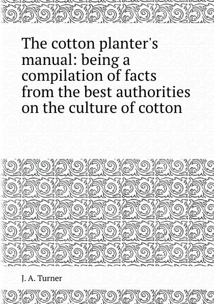 Обложка книги The cotton planter.s manual: being a compilation of facts from the best authorities on the culture of cotton, J.A. Turner