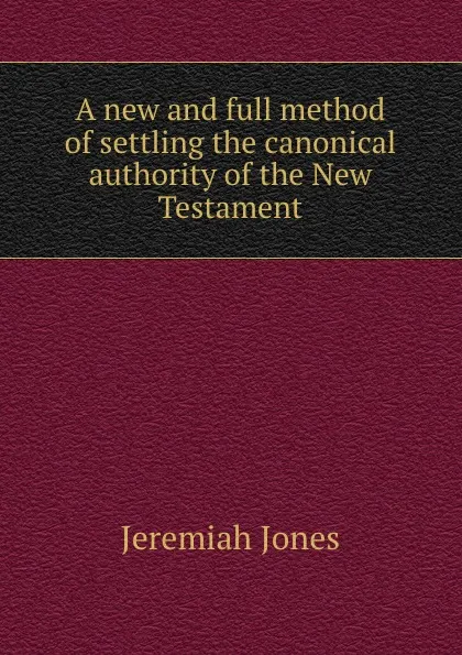 Обложка книги A new and full method of settling the canonical authority of the New Testament, J. Jones