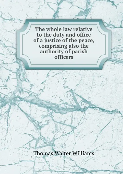 Обложка книги The whole law relative to the duty and office of a justice of the peace, comprising also the authority of parish officers, T.W. Williams