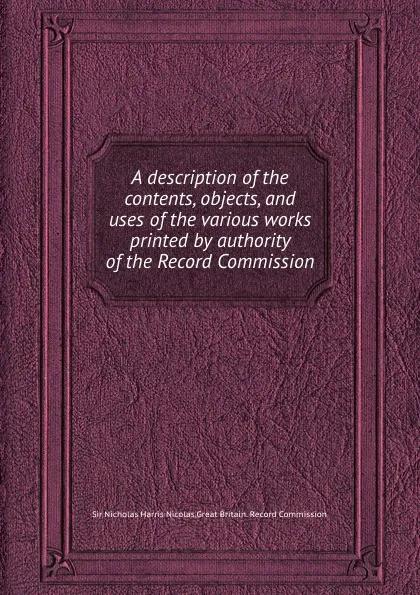 Обложка книги A description of the contents, objects, and uses of the various works printed by authority of the Record Commission, N.H. Nicolas