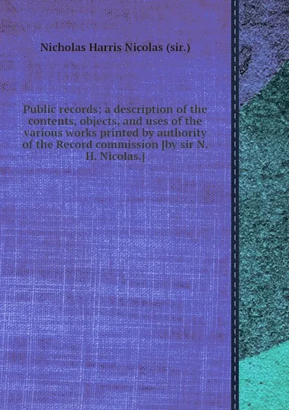 Обложка книги Public records; a description of the contents, objects, and uses of the various works printed by authority of the Record commission, N.H. Nicolas