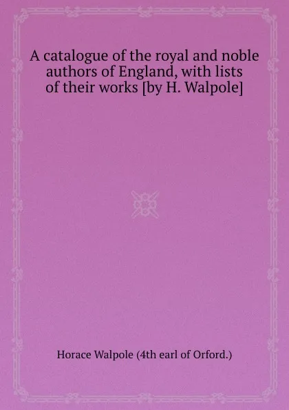 Обложка книги A catalogue of the royal and noble authors of England, with lists of their works, H. Walpole