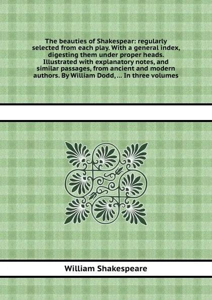 Обложка книги The beauties of Shakespear: regularly selected from each play. With a general index, digesting them under proper heads. Illustrated with explanatory notes, and similar passages, from ancient and modern authors. By William Dodd, ... In three volumes, В. Шекспир