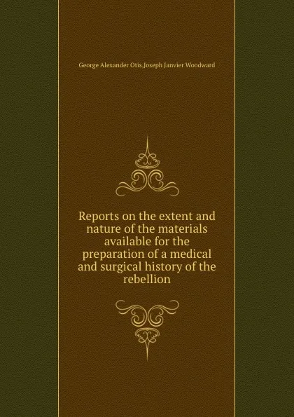 Обложка книги Reports on the extent and nature of the materials available for the preparation of a medical and surgical history of the rebellion, G.A. Otis, J.J. Woodward