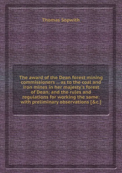 Обложка книги The award of the Dean forest mining commissioners as to the coal and iron mines in her majesty.s forest of Dean; and the rules and regulations for working the same: with preliminary observations, T. Sopwith