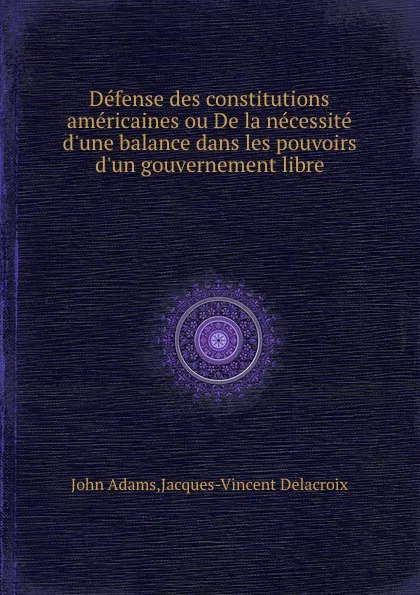 Обложка книги Defense des constitutions americaines ou De la necessite d.une balance dans les pouvoirs d.un gouvernement libre, J. Adams, J. Delacroix