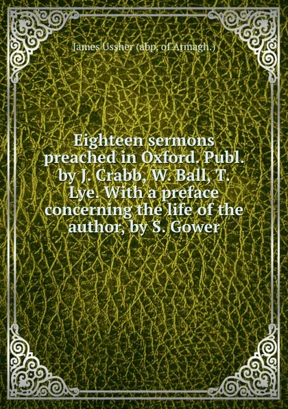 Обложка книги Eighteen sermons preached in Oxford. Publ. by J. Crabb, W. Ball, T. Lye. With a preface concerning the life of the author, by S. Gower, J. Ussher