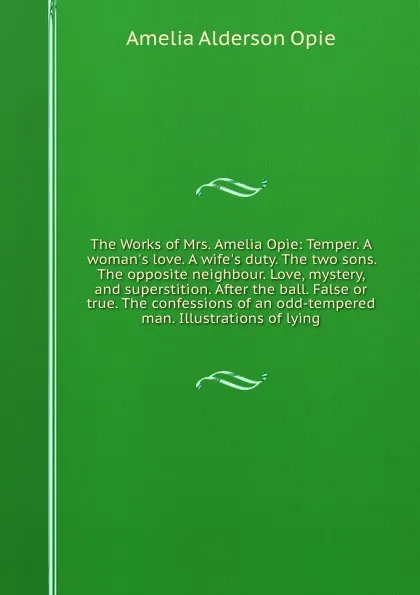 Обложка книги The Works of Mrs. Amelia Opie: Temper. A woman.s love. A wife.s duty. The two sons. The opposite neighbour. Love, mystery, and superstition. After the ball. False or true. The confessions of an odd-tempered man. Illustrations of lying, A.A. Opie