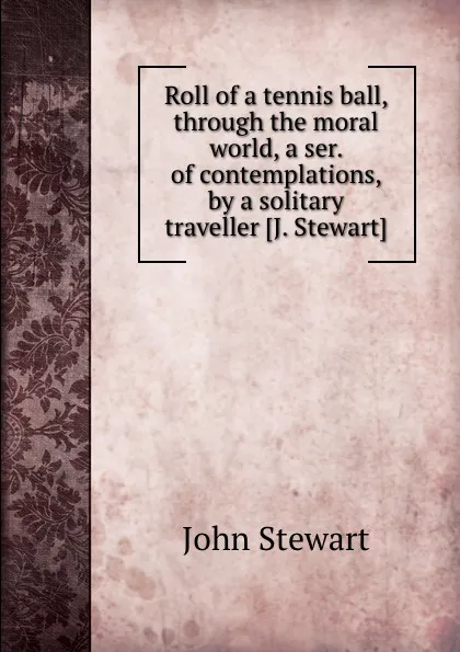 Обложка книги Roll of a tennis ball, through the moral world, a ser. of contemplations, by a solitary traveller, J. Stewart