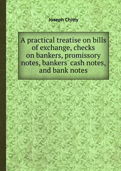 Обложка книги A practical treatise on bills of exchange, checks on bankers, promissory notes, bankers. cash notes, and bank notes, J. Chitty