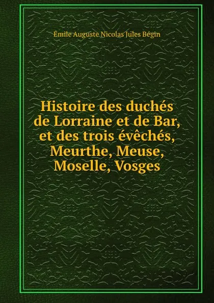 Обложка книги Histoire des duches de Lorraine et de Bar, et des trois eveches, Meurthe, Meuse, Moselle, Vosges, É.A. Bégin