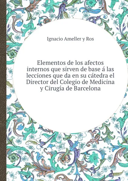 Обложка книги Elementos de los afectos internos que sirven de base a las lecciones que da en su catedra el Director del Colegio de Medicina y Cirugia de Barcelona, I.A. Ros