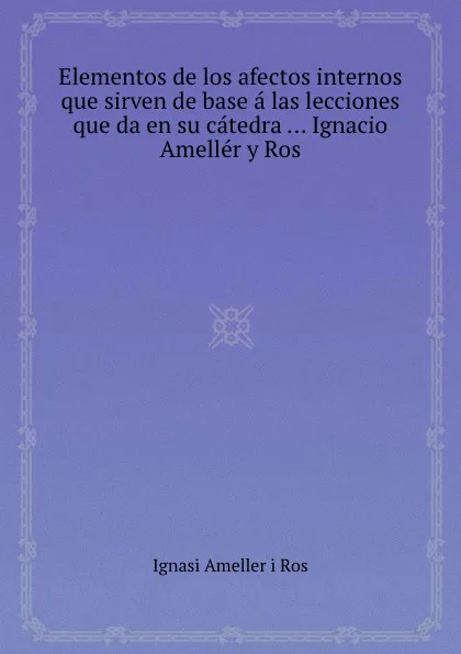 Обложка книги Elementos de los afectos internos que sirven de base a las lecciones que da en su catedra Ignacio Ameller y Ros, I.A. Ros