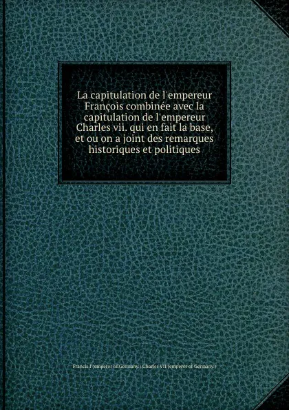 Обложка книги La capitulation de l.empereur Francois combinee avec la capitulation de l.empereur Charles vii. qui en fait la base, et ou on a joint des remarques historiques et politiques, Francis I, Charles VII