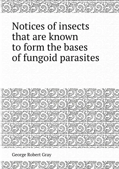 Обложка книги Notices of insects that are known to form the bases of fungoid parasites, G.R. Gray