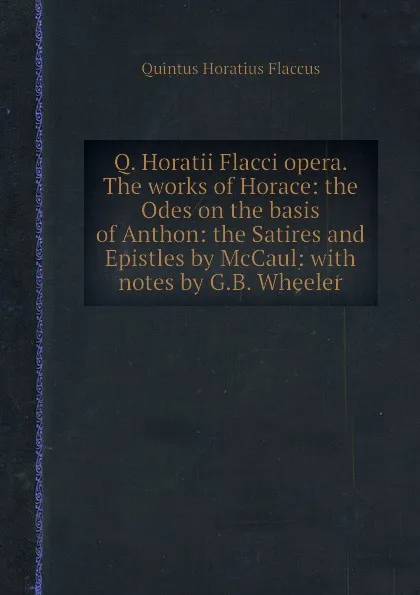 Обложка книги Q. Horatii Flacci opera. The works of Horace: the Odes on the basis of Anthon: the Satires and Epistles by McCaul: with notes by G.B. Wheeler, Q.H. Flaccus