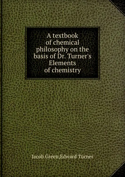 Обложка книги A textbook of chemical philosophy on the basis of Dr. Turner.s Elements of chemistry, E. Turner, J. Green