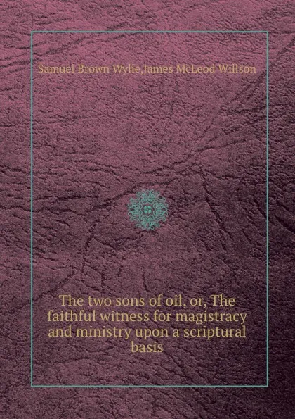 Обложка книги The two sons of oil, or, The faithful witness for magistracy and ministry upon a scriptural basis, J.M. Willson, S.B. Wylie