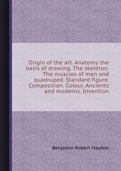 Обложка книги Origin of the art. Anatomy the basis of drawing. The skeleton. The muscles of man and quadruped. Standard figure. Composition. Colour. Ancients and moderns. Invention, B.R. Haydon