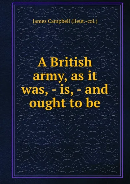 Обложка книги A British army, as it was, - is, - and ought to be, J. Campbell