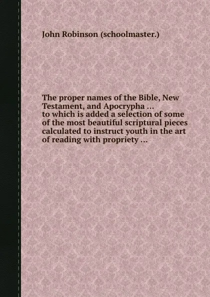 Обложка книги The proper names of the Bible, New Testament, and Apocrypha to which is added a selection of some of the most beautiful scriptural pieces calculated to instruct youth in the art of reading with propriety, J. Robinson