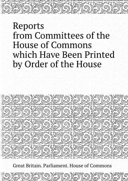 Обложка книги Reports from Committees of the House of Commons which Have Been Printed by Order of the House, House of Commons