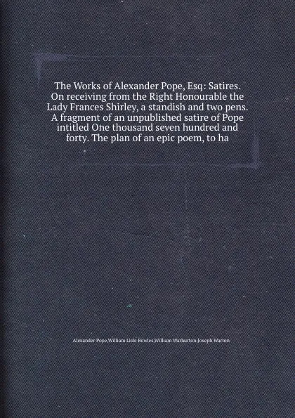 Обложка книги The Works of Alexander Pope, Esq: Satires. On receiving from the Right Honourable the Lady Frances Shirley, a standish and two pens. A fragment of an unpublished satire of Pope intitled One thousand seven hundred and forty, P. Alexander, W.L. Bowles, W. Warburton, J. Warton