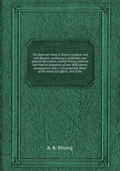 Обложка книги The American Flora, or history of plants and wild flowers: containing a systematic and general description, natural history, chemical and medical properties of over 6000 plants, accompanied with a circumstantial detail of the medicinal effects, A.B. Strong