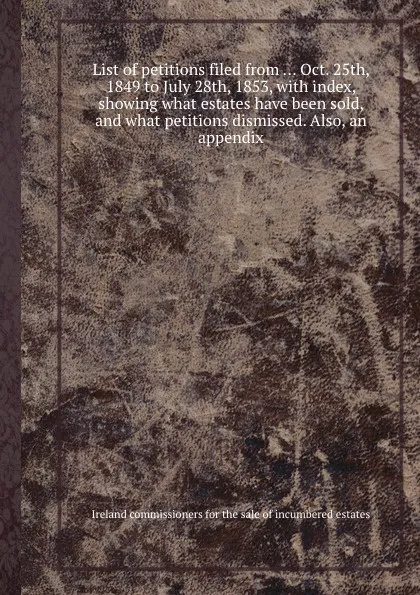 Обложка книги List of petitions filed from Oct. 25th, 1849 to July 28th, 1853, with index, showing what estates have been sold, and what petitions dismissed, Ireland commissioners for the sale of incumbered estates