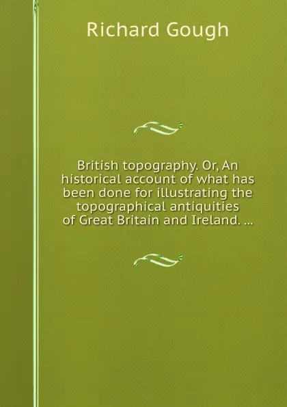 Обложка книги British topography. Or, An historical account of what has been done for illustrating the topographical antiquities of and Ireland, R. Gough