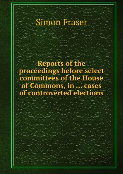 Обложка книги Reports of the proceedings before select committees of the House of Commons, in cases of controverted elections, Simon Fraser