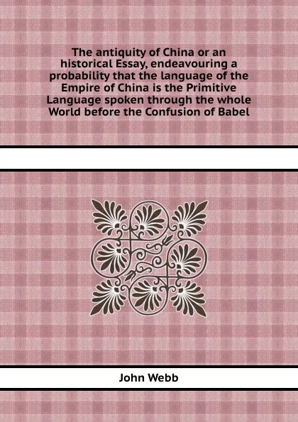 Обложка книги The antiquity of China or an historical Essay, endeavouring a probability that the language of the Empire of China is the Primitive Language spoken through the whole World before the Confusion of Babel, John Webb