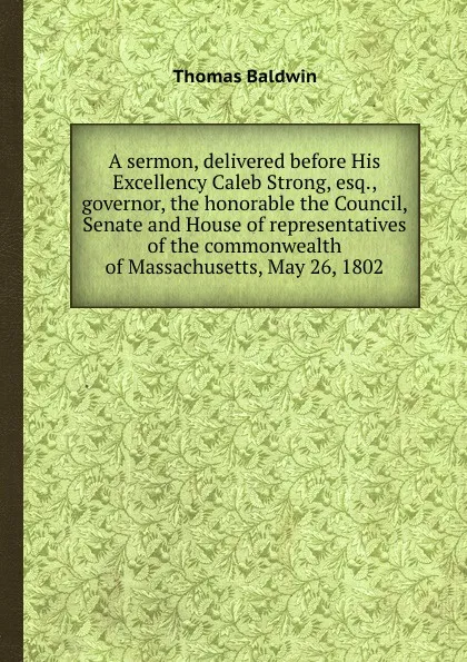 Обложка книги A sermon, delivered before His Excellency Caleb Strong, esq., governor, the honorable the Council, Senate and House of representatives of the commonwealth of Massachusetts, May 26, 1802, Thomas Baldwin