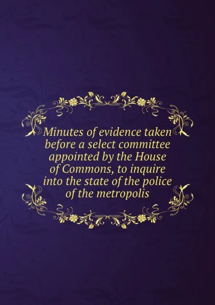 Обложка книги Minutes of evidence taken before a select committee appointed by the House of Commons, to inquire into the state of the police of the metropolis, House of Commons