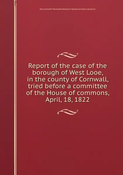 Обложка книги Report of the case of the borough of West Looe, in the county of Cornwall, tried before a committee of the House of commons, April, 18, 1822, H.A. Merewether, H. Goulburn, R. Stephenson