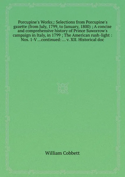 Обложка книги Porcupine.s Works: Selections from Porcupine.s gazette (from July, 1799, to January, 1800) A concise and comprehensive history of Prince Suworrow.s campaign in Italy, in 1799, W. Cobbett