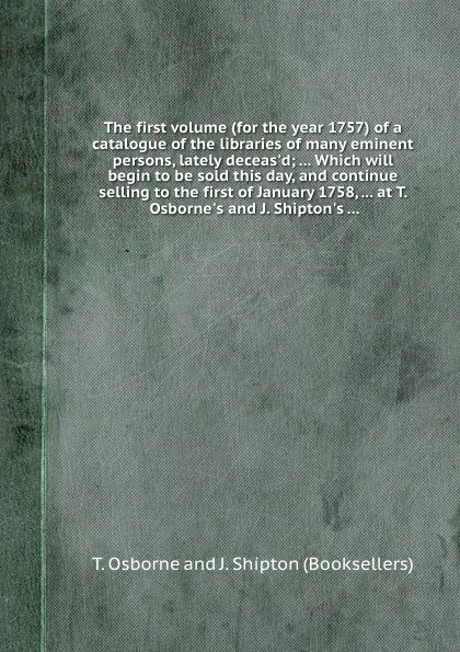 Обложка книги The first volume (for the year 1757) of a catalogue of the libraries of many eminent persons, lately deceas.d Which will begin to be sold this day, and continue selling to the first of January 1758, at T. Osborne.s and J. Shipton.s, T. Osborne, J. Shipton